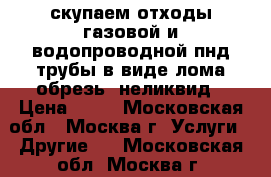 скупаем отходы газовой и водопроводной пнд трубы в виде лома,обрезь. неликвид › Цена ­ 50 - Московская обл., Москва г. Услуги » Другие   . Московская обл.,Москва г.